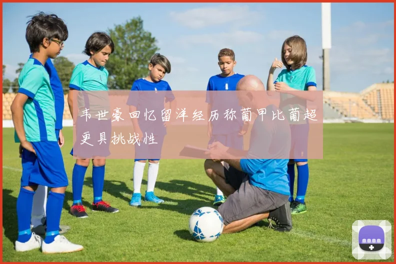 韦世豪回忆留洋经历称葡甲比葡超更具挑战性