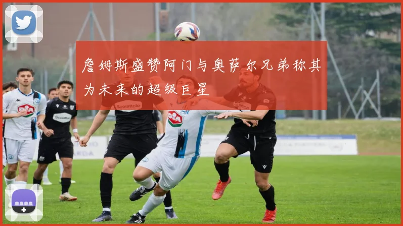 詹姆斯盛赞阿门与奥萨尔兄弟称其为未来的超级巨星
