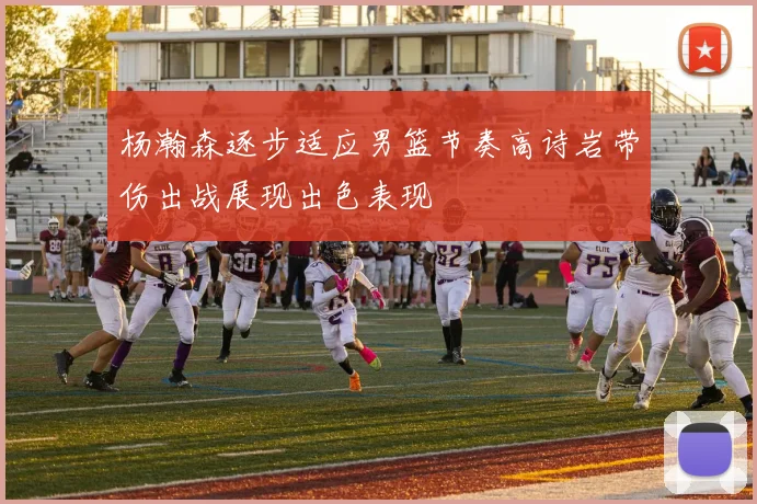杨瀚森逐步适应男篮节奏高诗岩带伤出战展现出色表现
