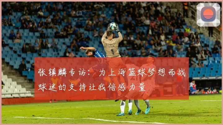 张镇麟专访：为上海篮球梦想而战球迷的支持让我倍感力量