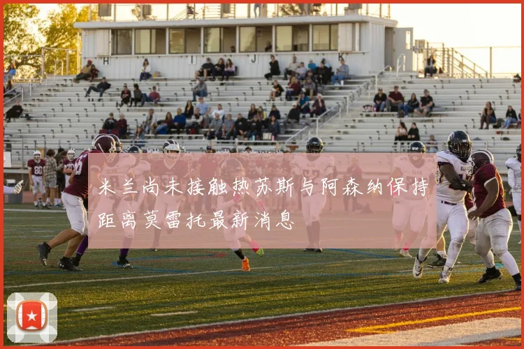 米兰尚未接触热苏斯与阿森纳保持距离莫雷托最新消息