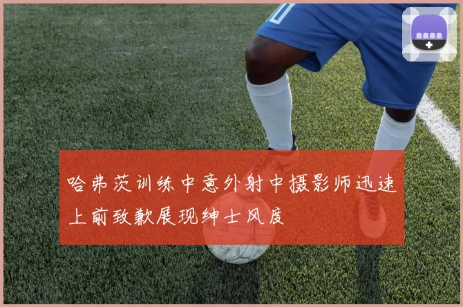 哈弗茨训练中意外射中摄影师迅速上前致歉展现绅士风度