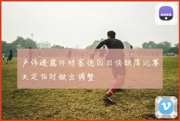 卢伟透露怀特塞德因旧伤缺席比赛决定临时做出调整