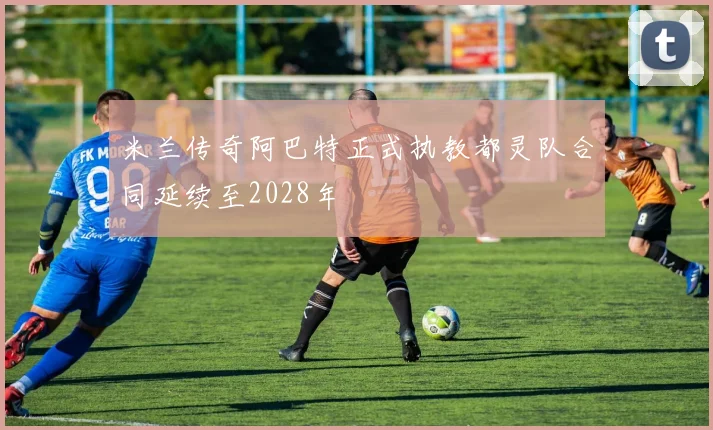 米兰传奇阿巴特正式执教都灵队合同延续至2028年
