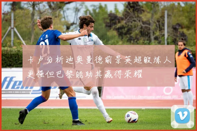 卡卢分析迪奥曼德前景英超锻炼人更强但巴黎能助其赢得荣耀