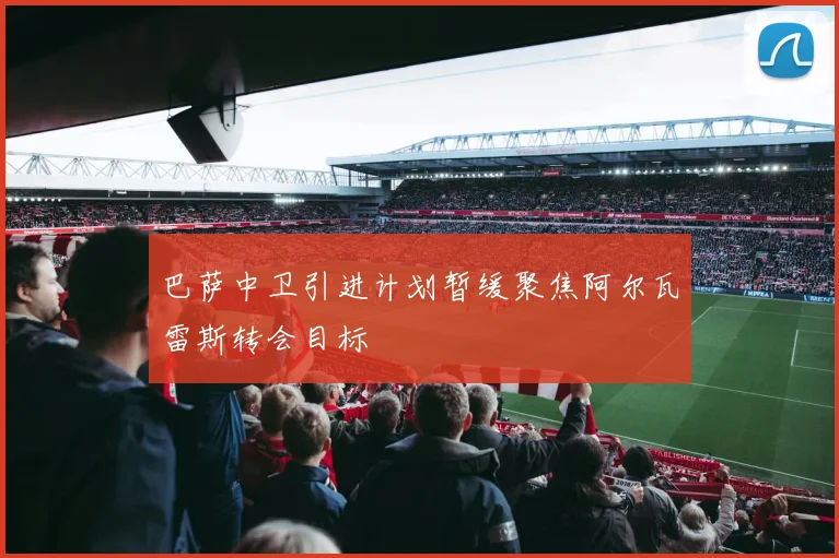 巴萨中卫引进计划暂缓聚焦阿尔瓦雷斯转会目标