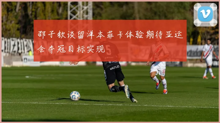 邵子钦谈留洋本菲卡体验期待亚运会夺冠目标实现