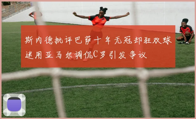 斯内德批评巴萨十年无冠却狂欢球迷用亚马尔调侃C罗引发争议