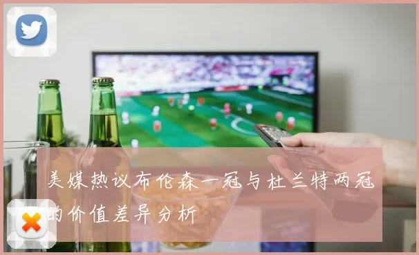 美媒热议布伦森一冠与杜兰特两冠的价值差异分析